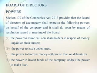 BOARD OF DIRECTORS
POWERS
Section 179 of the Companies Act, 2013 provides that the Board
of directors of accompany shall exercise the following powers
on behalf of the company and it shall do soon by means of
resolution passed at meeting of the Board:
(a) the power to make calls on shareholders in respect of money
unpaid on their shares;
(b) the power to issue debentures;
(c) the power to borrow moneys otherwise than on debentures
(d) the power to invest funds of the company; and(e) the power
to make loan.
 