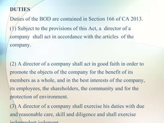 DUTIES
Duties of the BOD are contained in Section 166 of CA 2013.
(1) Subject to the provisions of this Act, a director of a
company shall act in accordance with the articles of the
company.
(2) A director of a company shall act in good faith in order to
promote the objects of the company for the benefit of its
members as a whole, and in the best interests of the company,
its employees, the shareholders, the community and for the
protection of environment.
(3) A director of a company shall exercise his duties with due
and reasonable care, skill and diligence and shall exercise
 