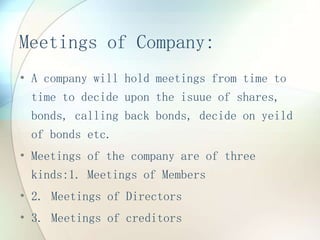 Meetings of Company:
• A company will hold meetings from time to
time to decide upon the isuue of shares,
bonds, calling back bonds, decide on yeild
of bonds etc.
• Meetings of the company are of three
kinds:1. Meetings of Members
• 2. Meetings of Directors
• 3. Meetings of creditors
 
