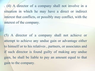 . (4) A director of a company shall not involve in a
situation in which he may have a direct or indirect
interest that conflicts, or possibly may conflict, with the
interest of the company.
(5) A director of a company shall not achieve or
attempt to achieve any undue gain or advantage either
to himself or to his relatives , partners, or associates and
if such director is found guilty of making any undue
gain, he shall be liable to pay an amount equal to that
gain to the company.
 