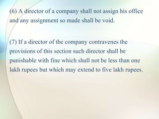 (6) A director of a company shall not assign his office
and any assignment so made shall be void.
(7) If a director of the company contravenes the
provisions of this section such director shall be
punishable with fine which shall not be less than one
lakh rupees but which may extend to five lakh rupees.
 