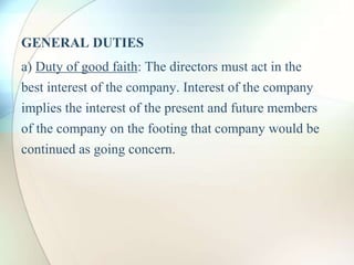 GENERAL DUTIES
a) Duty of good faith: The directors must act in the
best interest of the company. Interest of the company
implies the interest of the present and future members
of the company on the footing that company would be
continued as going concern.
 