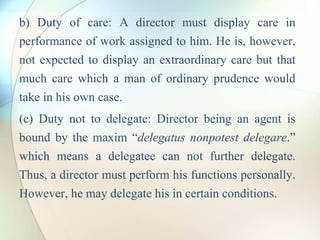 b) Duty of care: A director must display care in
performance of work assigned to him. He is, however,
not expected to display an extraordinary care but that
much care which a man of ordinary prudence would
take in his own case.
(c) Duty not to delegate: Director being an agent is
bound by the maxim “delegatus nonpotest delegare.”
which means a delegatee can not further delegate.
Thus, a director must perform his functions personally.
However, he may delegate his in certain conditions.
 