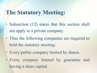 The Statutory Meeting:
• Subsection (12) states that this section shall
not apply to a private company.
• Thus the following companies are required to
hold the statutory meeting:
• Every public company limited by shares.
• Every company limited by guarantee and
having a share capital.
 