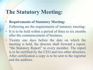 The Statutory Meeting:
• Requirements of Statutory Meeting:
Following are the requirements of statutory meeting:
• It is to be held within a period of three to six months
after the commencement of business.
• Twenty one days before the date on which the
meeting is held, the director shall forward a report,
“the Statutory Report” to every member. The report
is to be certified by the CEO and two other directors.
After certification a copy is to be sent to the registrar
and the auditors.
 