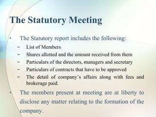 The Statutory Meeting
• The Statutory report includes the following:
− List of Members
− Shares allotted and the amount received from them
− Particulars of the directors, managers and secretary
− Particulars of contracts that have to be approved
− The detail of company’s affairs along with fees and
brokerage paid.
• The members present at meeting are at liberty to
disclose any matter relating to the formation of the
company.
 