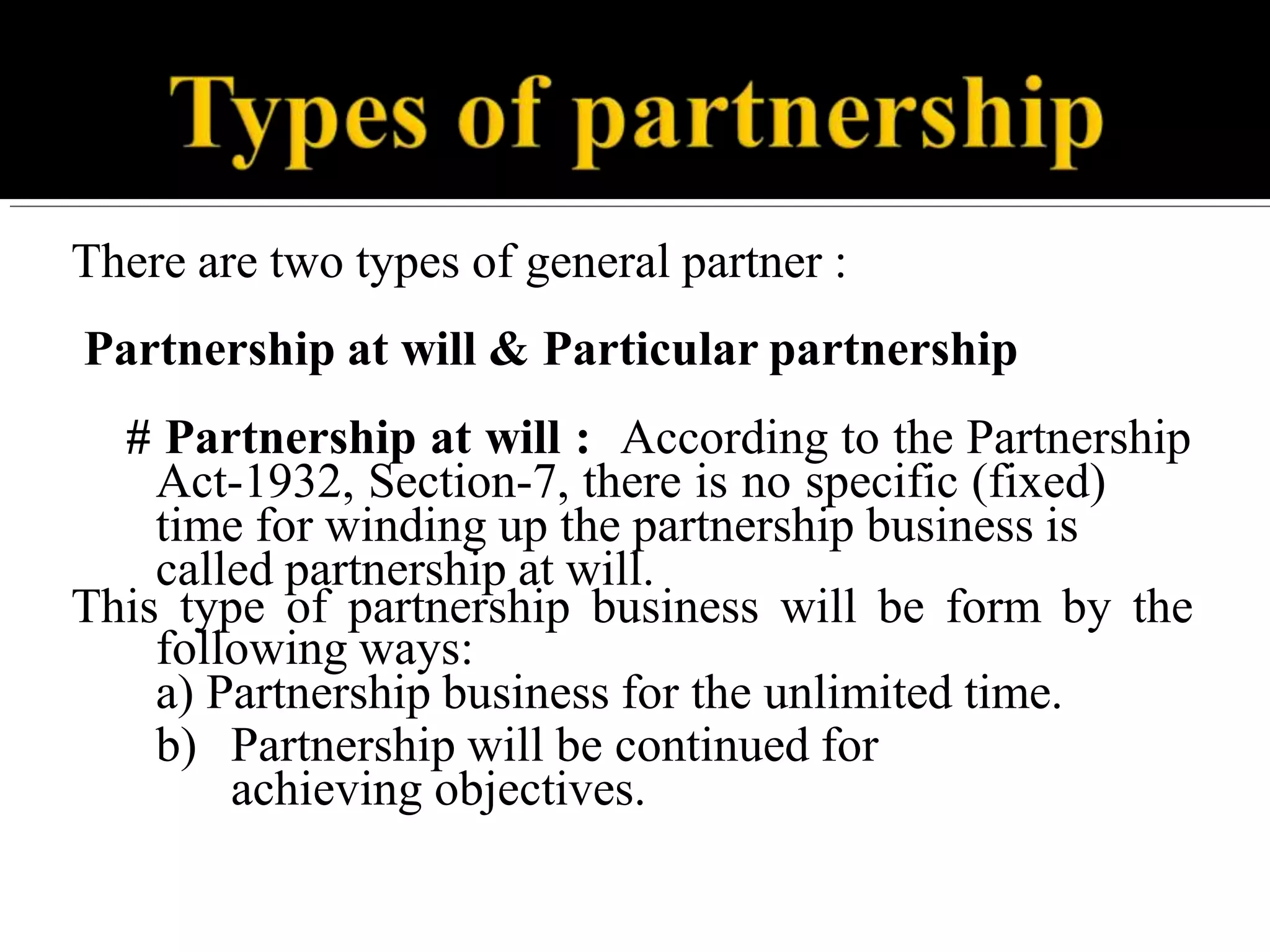 There are two types of general partner :
Partnership at will & Particular partnership
# Partnership at will : According to the Partnership
Act-1932, Section-7, there is no specific (fixed)
time for winding up the partnership business is
called partnership at will.
This type of partnership business will be form by the
following ways:
a) Partnership business for the unlimited time.
b) Partnership will be continued for
achieving objectives.
 