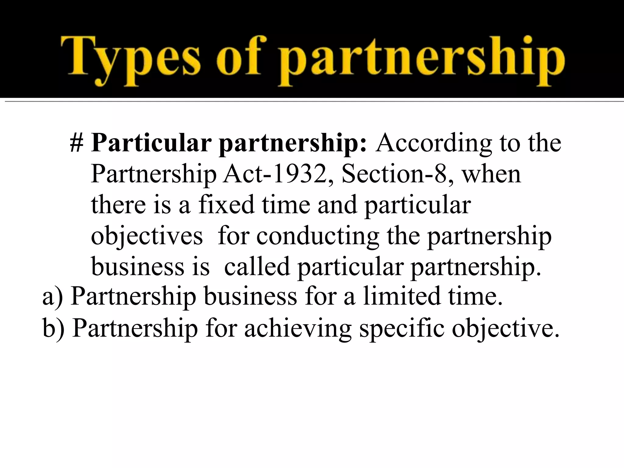 # Particular partnership: According to the
Partnership Act-1932, Section-8, when
there is a fixed time and particular
objectives for conducting the partnership
business is called particular partnership.
a) Partnership business for a limited time.
b) Partnership for achieving specific objective.
 