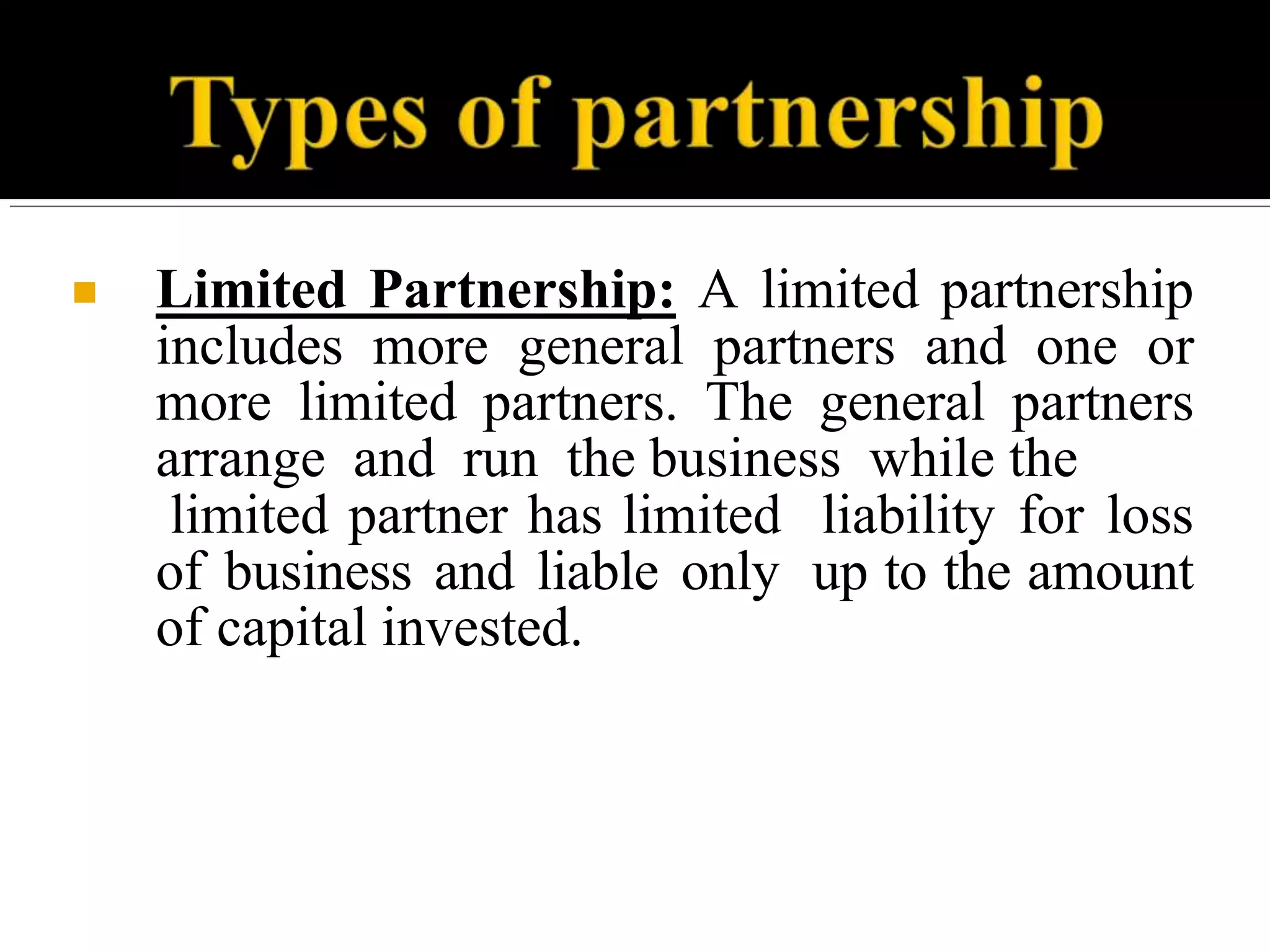 ■ Limited Partnership: A limited partnership
includes more general partners and one or
more limited partners. The general partners
arrange and run the business while the
limited partner has limited liability for loss
of business and liable only up to the amount
of capital invested.
 
