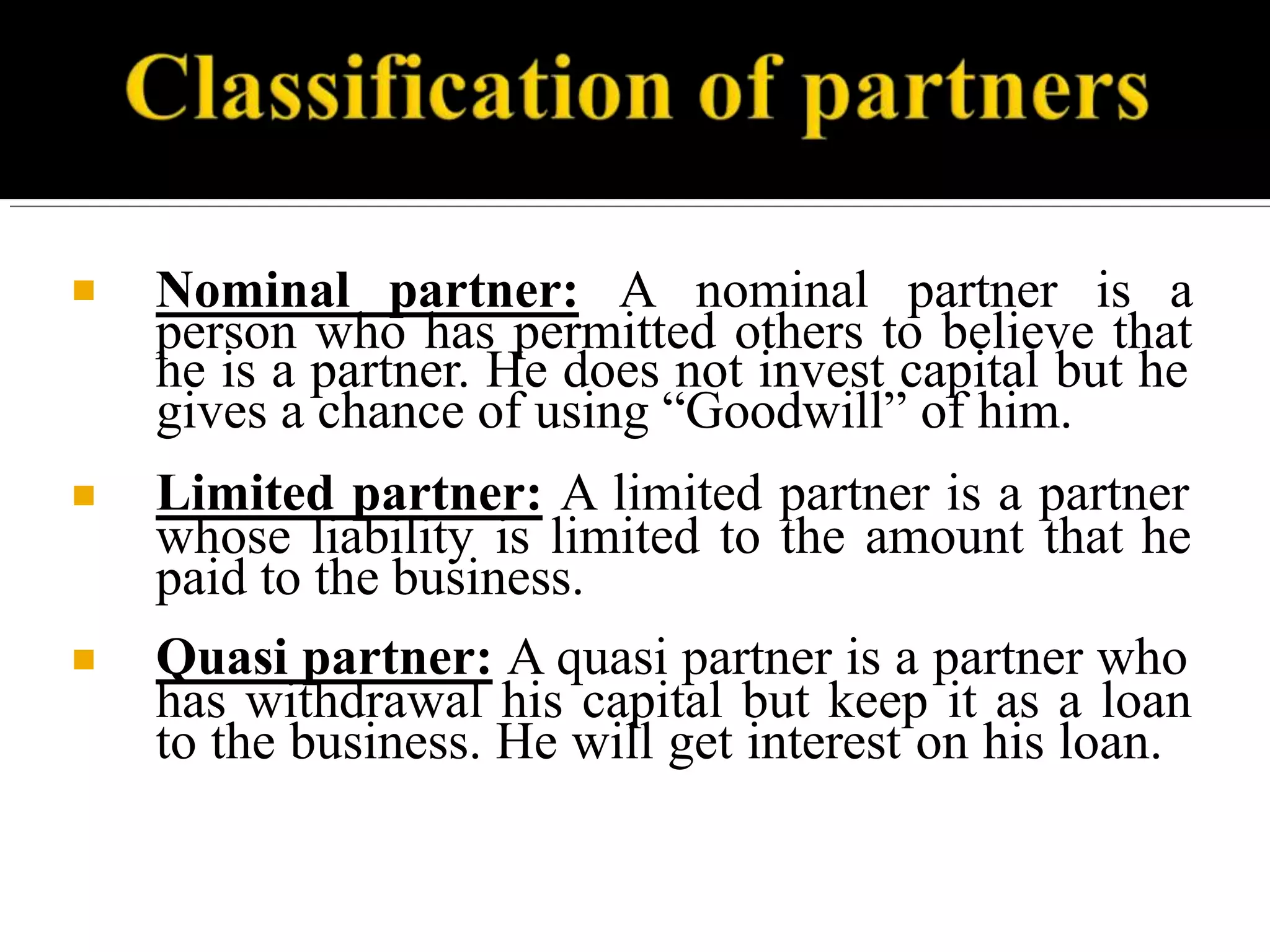 ■ Nominal partner: A nominal partner is a
person who has permitted others to believe that
he is a partner. He does not invest capital but he
gives a chance of using “Goodwill” of him.
■ Limited partner: A limited partner is a partner
whose liability is limited to the amount that he
paid to the business.
■ Quasi partner: A quasi partner is a partner who
has withdrawal his capital but keep it as a loan
to the business. He will get interest on his loan.
 