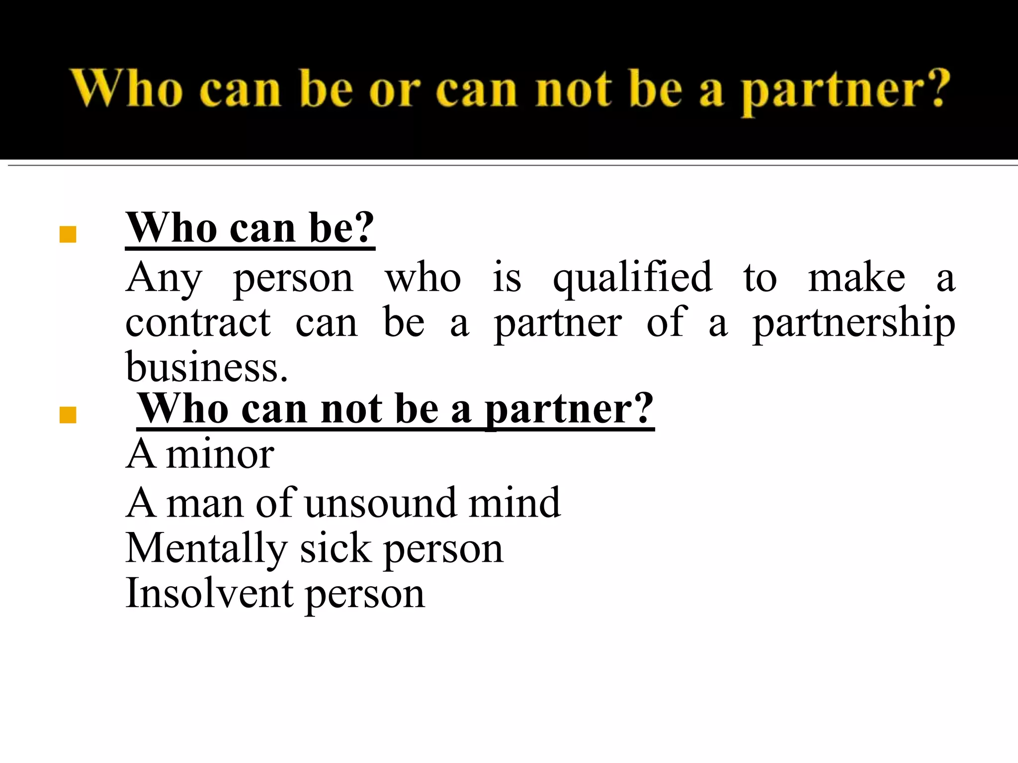 ■ Who can be?
Any person who is qualified to make a
contract can be a partner of a partnership
business.
■ Who can not be a partner?
A minor
A man of unsound mind
Mentally sick person
Insolvent person
 