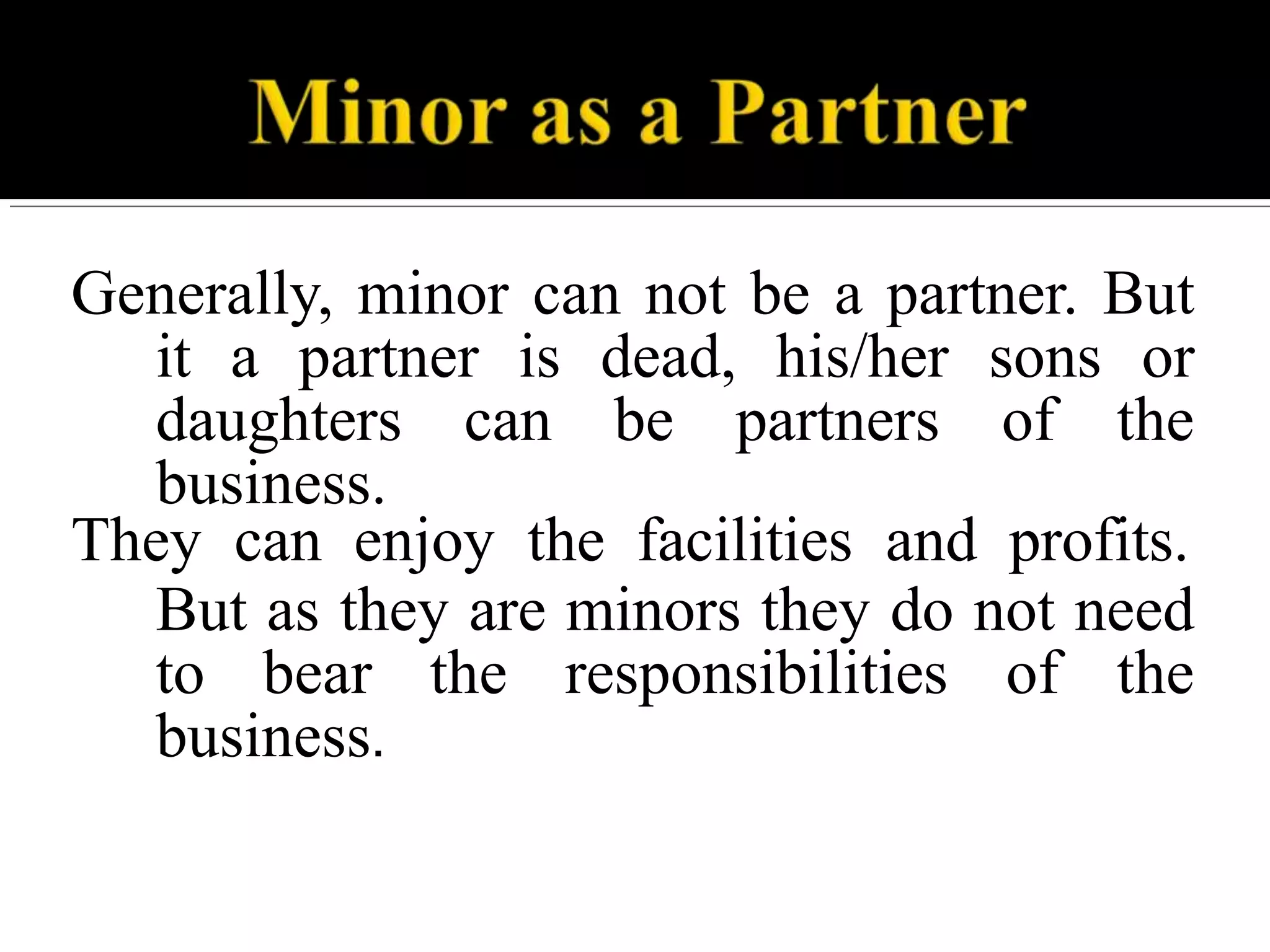Generally, minor can not be a partner. But
it a partner is dead, his/her sons or
daughters can be partners of the
business.
They can enjoy the facilities and profits.
But as they are minors they do not need
to bear the responsibilities of the
business.
 