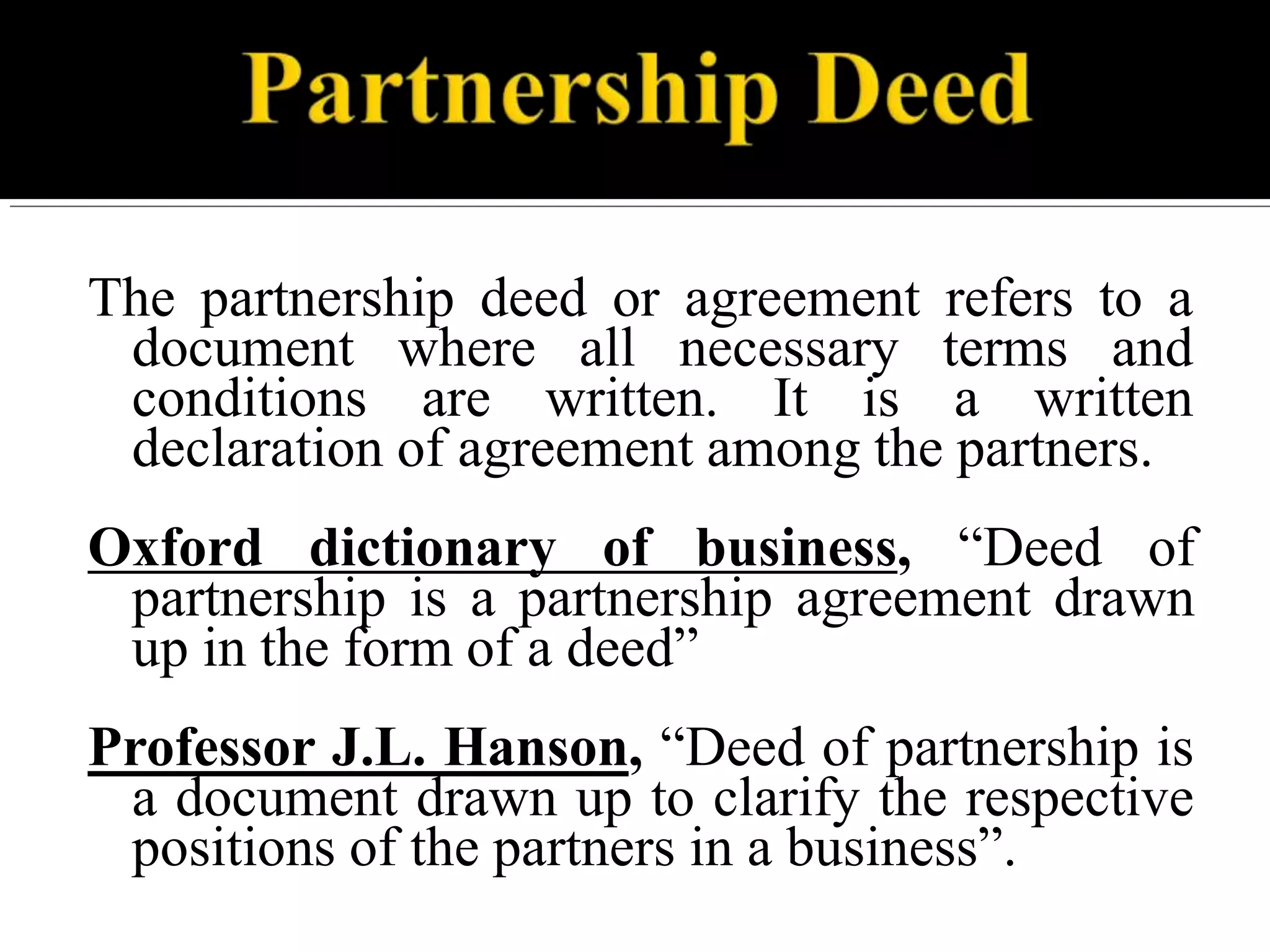 The partnership deed or agreement refers to a
document where all necessary terms and
conditions are written. It is a written
declaration of agreement among the partners.
Oxford dictionary of business, “Deed of
partnership is a partnership agreement drawn
up in the form of a deed”
Professor J.L. Hanson, “Deed of partnership is
a document drawn up to clarify the respective
positions of the partners in a business”.
 