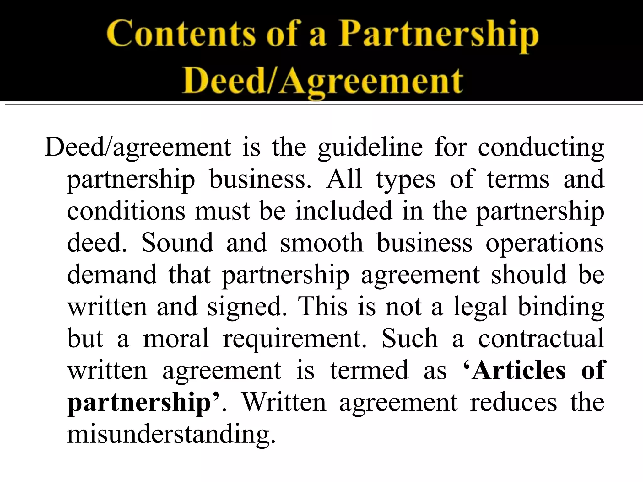 Deed/agreement is the guideline for conducting
partnership business. All types of terms and
conditions must be included in the partnership
deed. Sound and smooth business operations
demand that partnership agreement should be
written and signed. This is not a legal binding
but a moral requirement. Such a contractual
written agreement is termed as ‘Articles of
partnership’. Written agreement reduces the
misunderstanding.
 