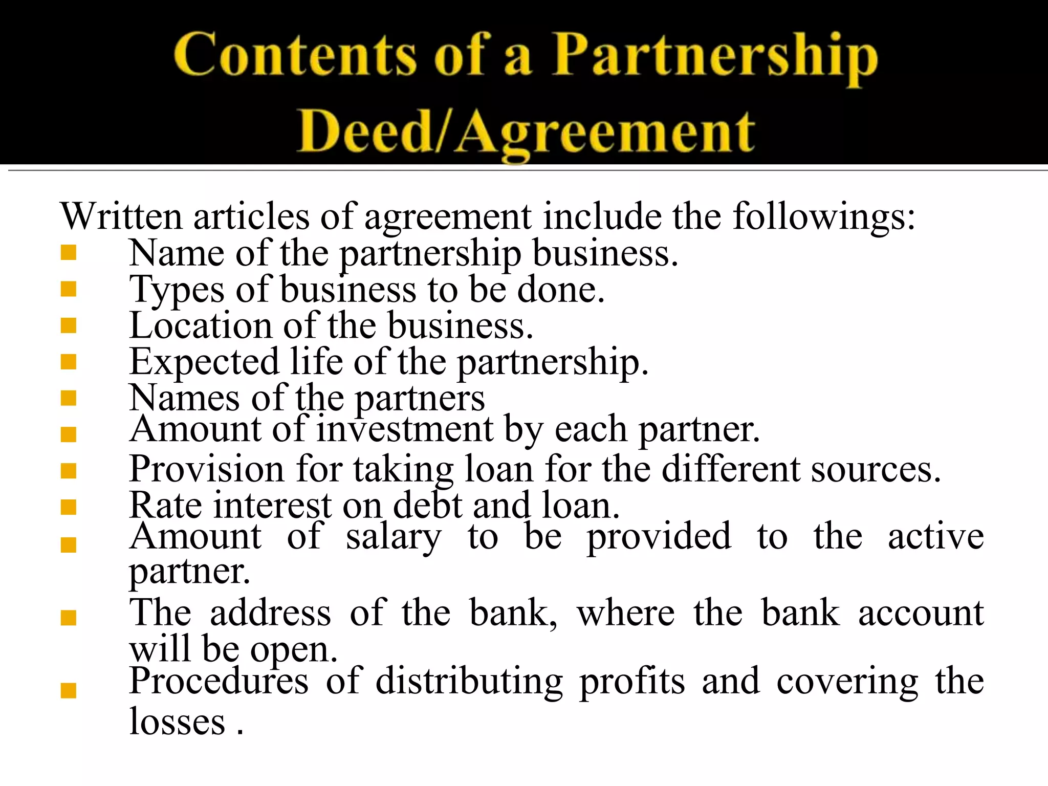 Written articles of agreement include the followings:
■
■
■
■
■
■
■
■
■
■
■
Name of the partnership business.
Types of business to be done.
Location of the business.
Expected life of the partnership.
Names of the partners
Amount of investment by each partner.
Provision for taking loan for the different sources.
Rate interest on debt and loan.
Amount of salary to be provided to the active
partner.
The address of the bank, where the bank account
will be open.
Procedures of distributing profits and covering the
losses .
 