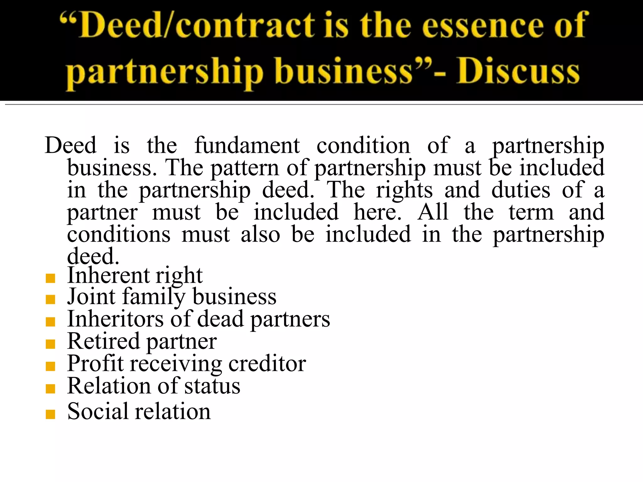 Deed is the fundament condition of a partnership
business. The pattern of partnership must be included
in the partnership deed. The rights and duties of a
partner must be included here. All the term and
conditions must also be included in the partnership
deed.
■ Inherent right
■ Joint family business
■ Inheritors of dead partners
■ Retired partner
■ Profit receiving creditor
■ Relation of status
■ Social relation
 
