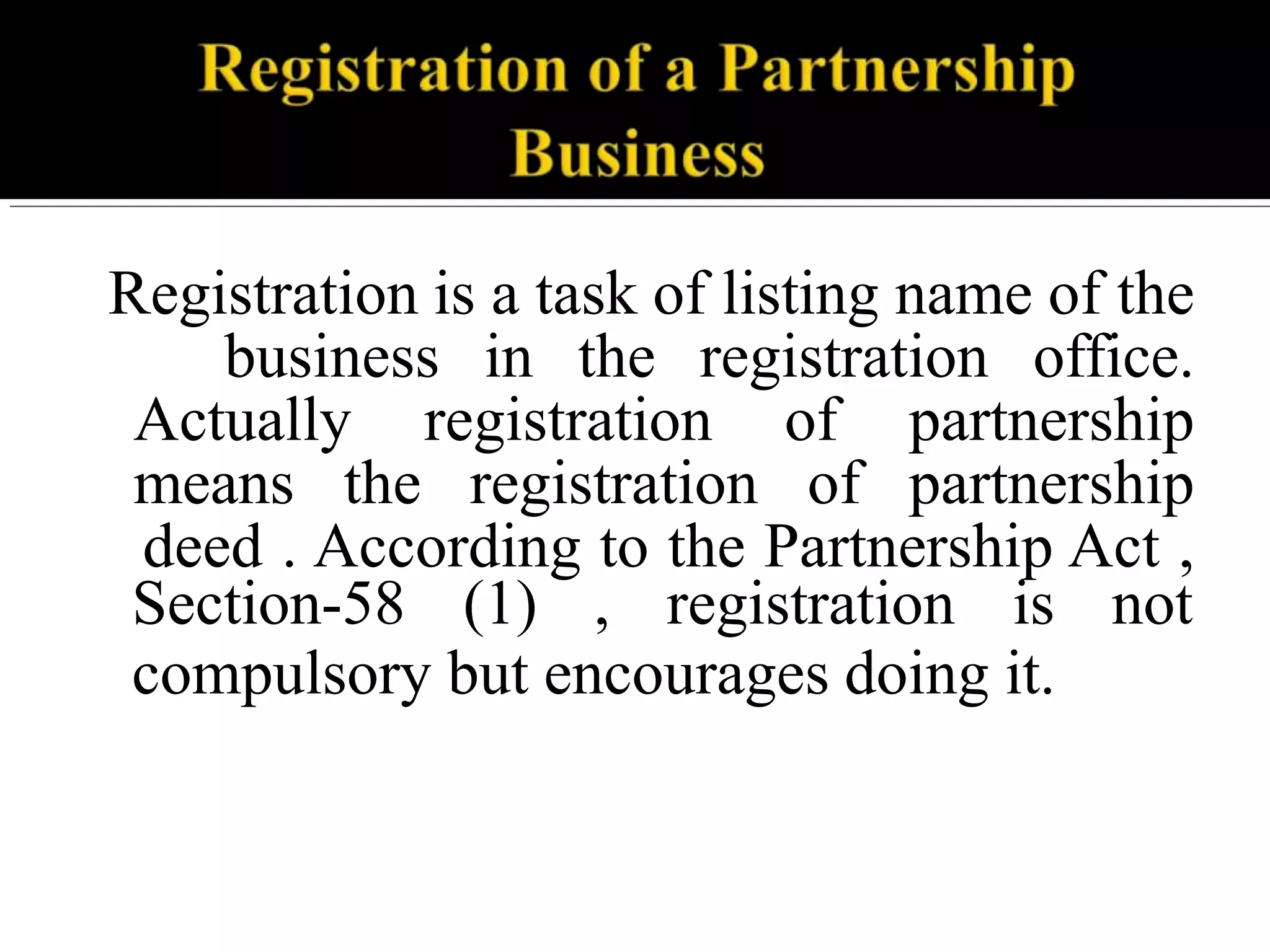 Registration is a task of listing name of the
business in the registration office.
Actually registration of partnership
means the registration of partnership
deed . According to the Partnership Act ,
Section-58 (1) , registration is not
compulsory but encourages doing it.
 