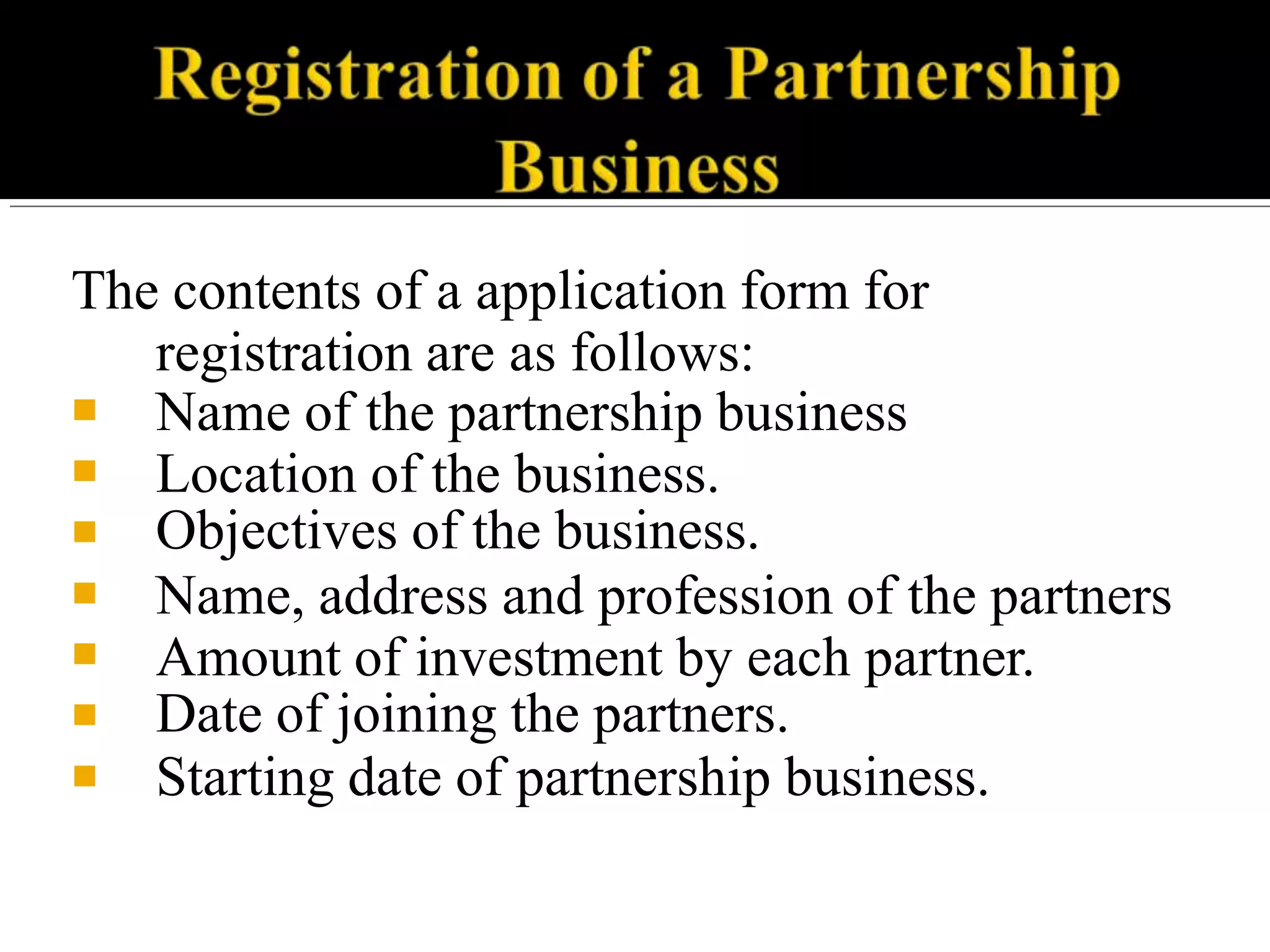 The contents of a application form for
registration are as follows:
■
■
■
■
■
■
■
Name of the partnership business
Location of the business.
Objectives of the business.
Name, address and profession of the partners
Amount of investment by each partner.
Date of joining the partners.
Starting date of partnership business.
 