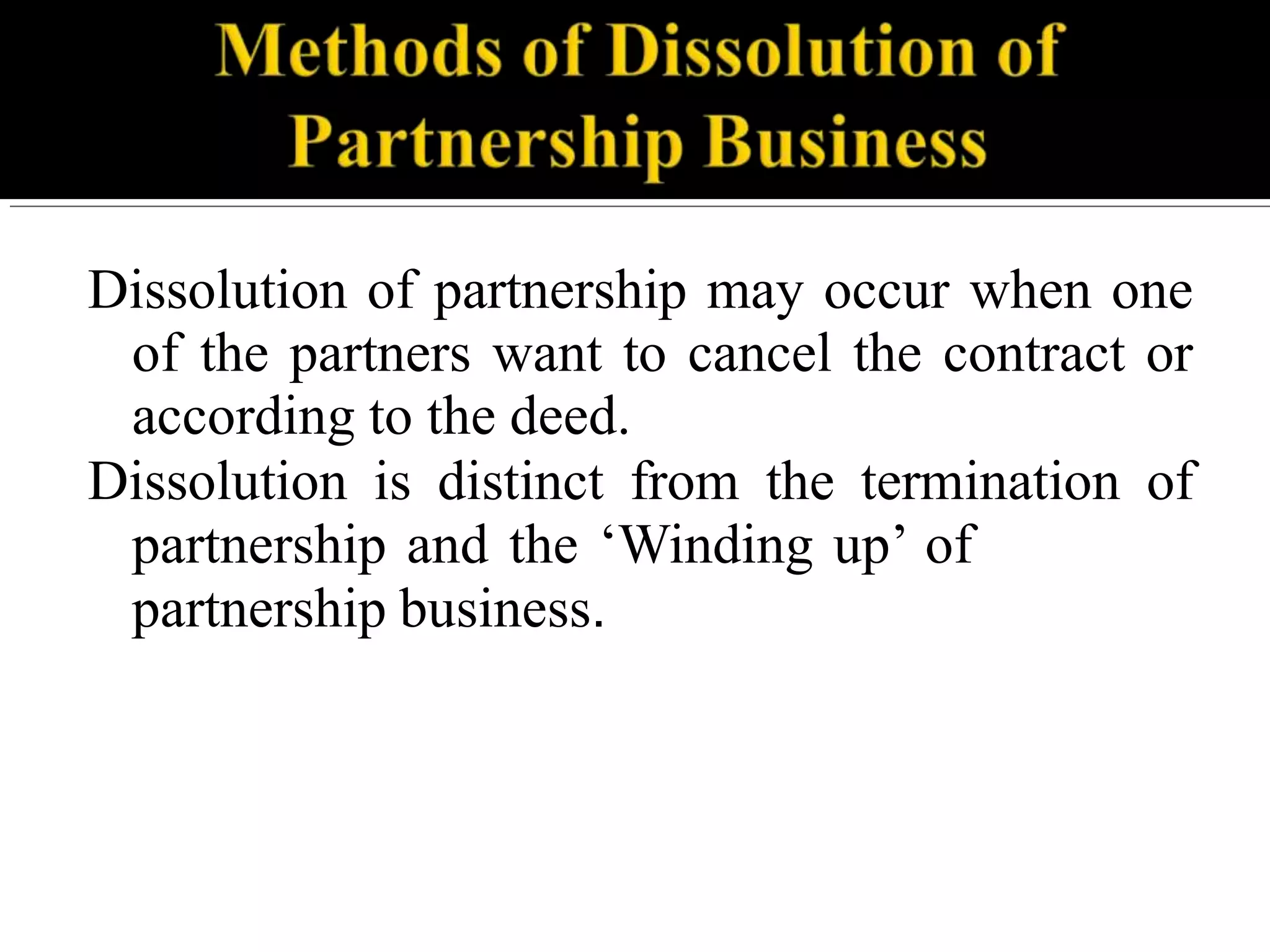 Dissolution of partnership may occur when one
of the partners want to cancel the contract or
according to the deed.
Dissolution is distinct from the termination of
partnership and the ‘Winding up’ of
partnership business.
 
