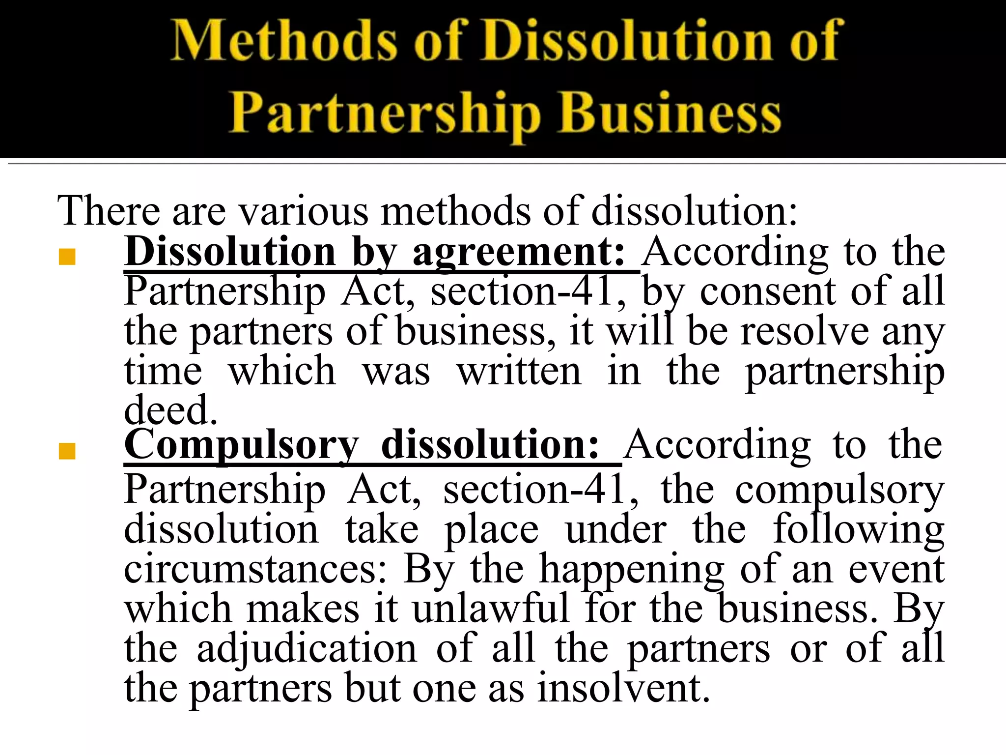 There are various methods of dissolution:
■
■ Dissolution by agreement: According to the
Partnership Act, section-41, by consent of all
the partners of business, it will be resolve any
time which was written in the partnership
deed.
Compulsory dissolution: According to the
Partnership Act, section-41, the compulsory
dissolution take place under the following
circumstances: By the happening of an event
which makes it unlawful for the business. By
the adjudication of all the partners or of all
the partners but one as insolvent.
 