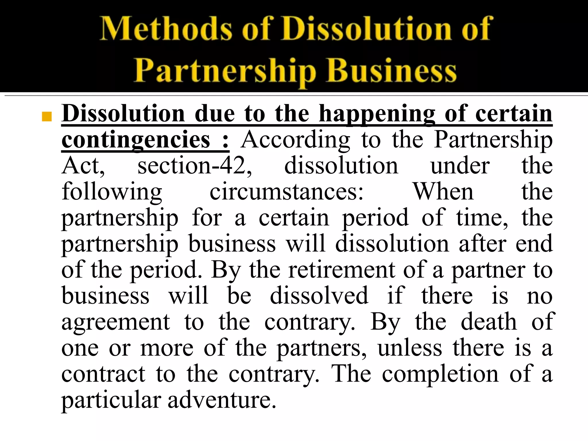 ■ Dissolution due to the happening of certain
contingencies : According to the Partnership
Act, section-42, dissolution under the
following circumstances: When the
partnership for a certain period of time, the
partnership business will dissolution after end
of the period. By the retirement of a partner to
business will be dissolved if there is no
agreement to the contrary. By the death of
one or more of the partners, unless there is a
contract to the contrary. The completion of a
particular adventure.
 
