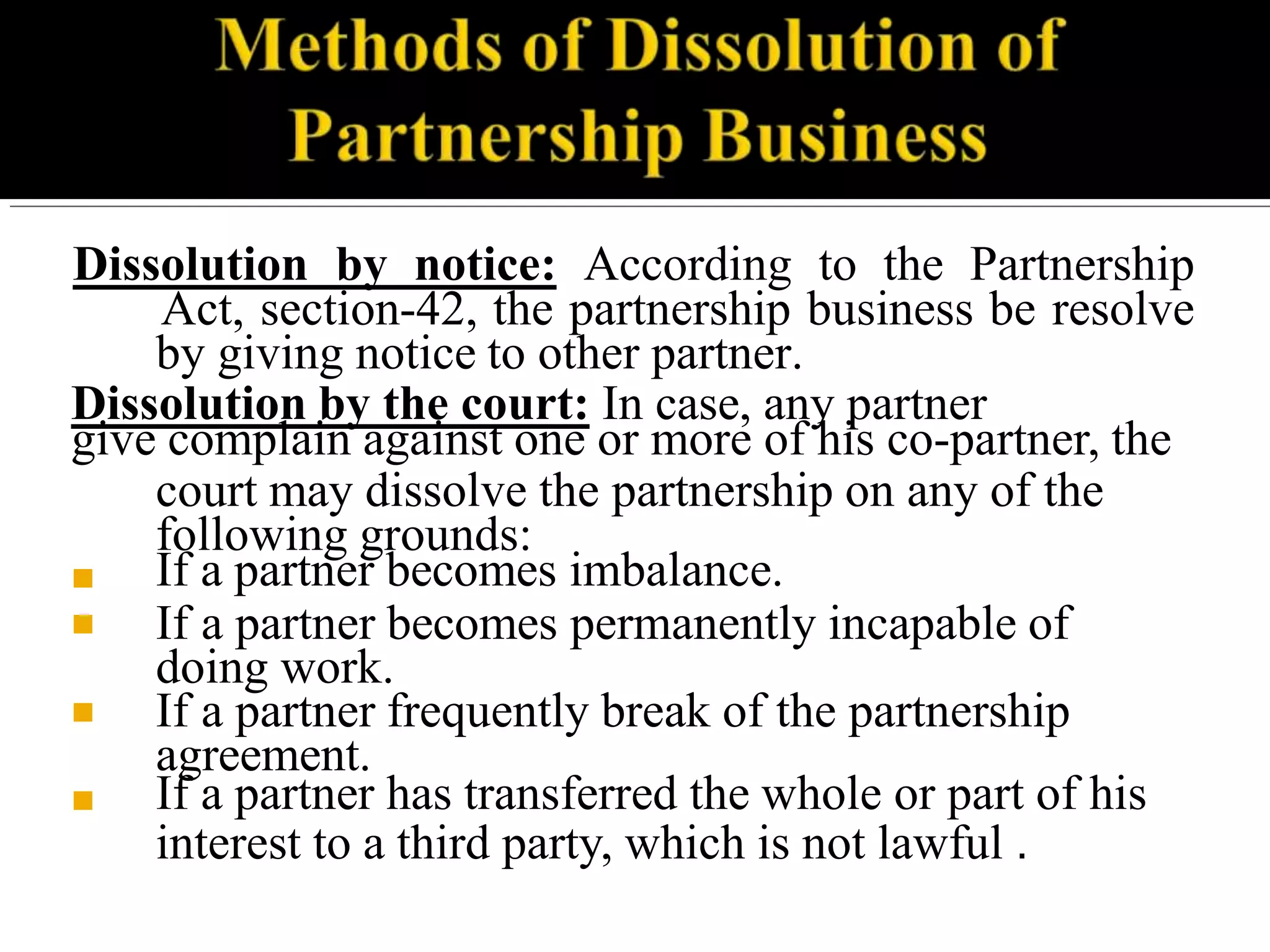 Dissolution by notice: According to the Partnership
Act, section-42, the partnership business be resolve
by giving notice to other partner.
Dissolution by the court: In case, any partner
give complain against one or more of his co-partner, the
court may dissolve the partnership on any of the
following grounds:
■
■
■
■
If a partner becomes imbalance.
If a partner becomes permanently incapable of
doing work.
If a partner frequently break of the partnership
agreement.
If a partner has transferred the whole or part of his
interest to a third party, which is not lawful .
 