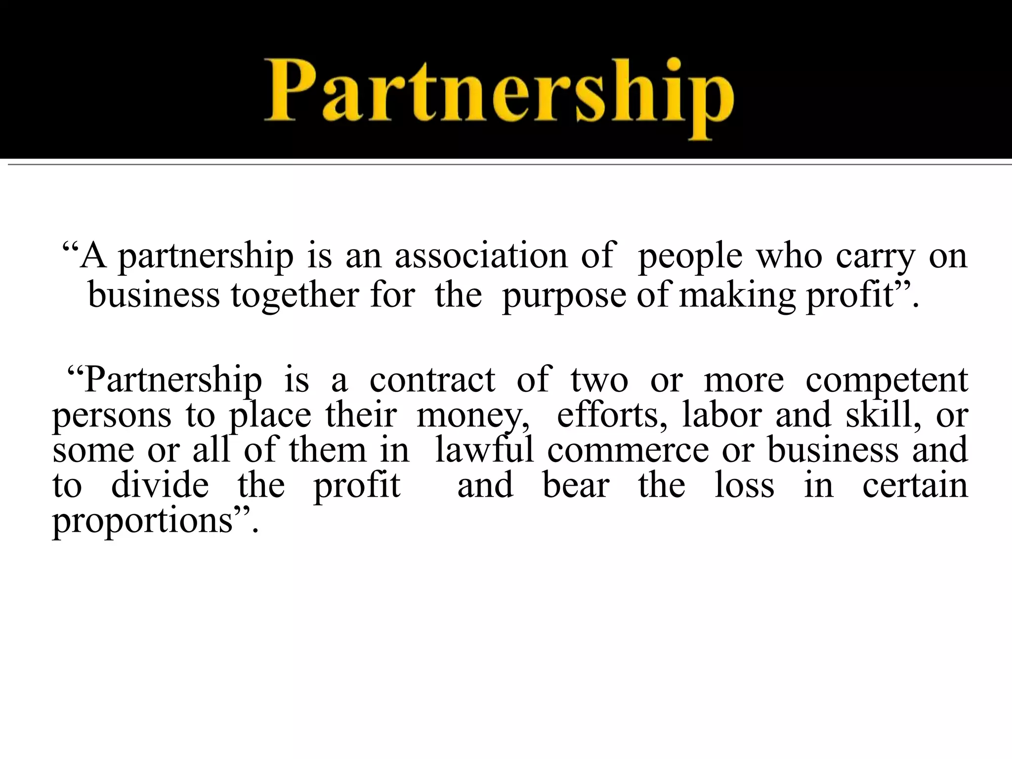 “A partnership is an association of people who carry on
business together for the purpose of making profit”.
“Partnership is a contract of two or more competent
persons to place their money, efforts, labor and skill, or
some or all of them in lawful commerce or business and
to divide the profit and bear the loss in certain
proportions”.
 