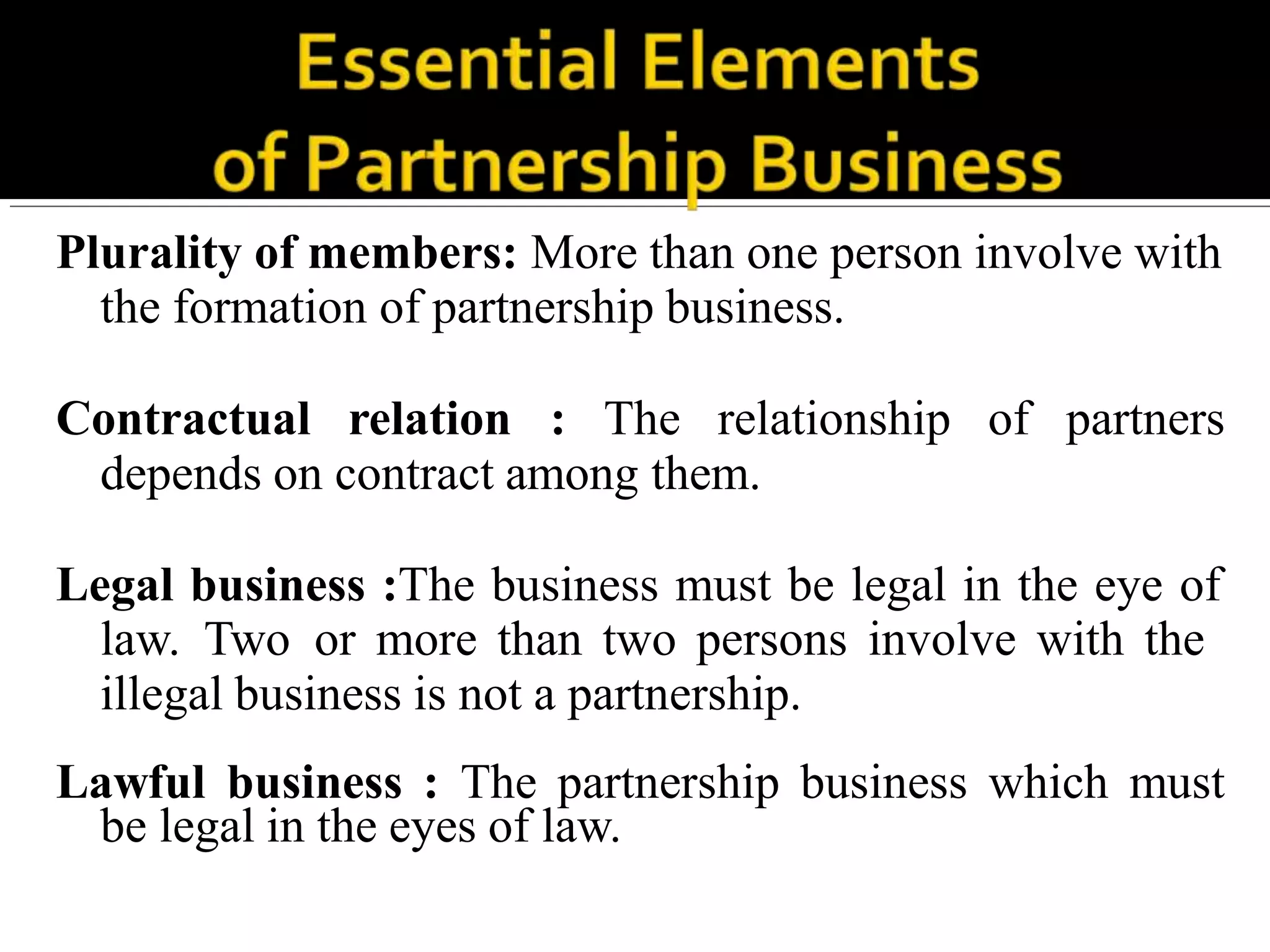 Plurality of members: More than one person involve with
the formation of partnership business.
Contractual relation : The relationship of partners
depends on contract among them.
Legal business :The business must be legal in the eye of
law. Two or more than two persons involve with the
illegal business is not a partnership.
Lawful business : The partnership business which must
be legal in the eyes of law.
 
