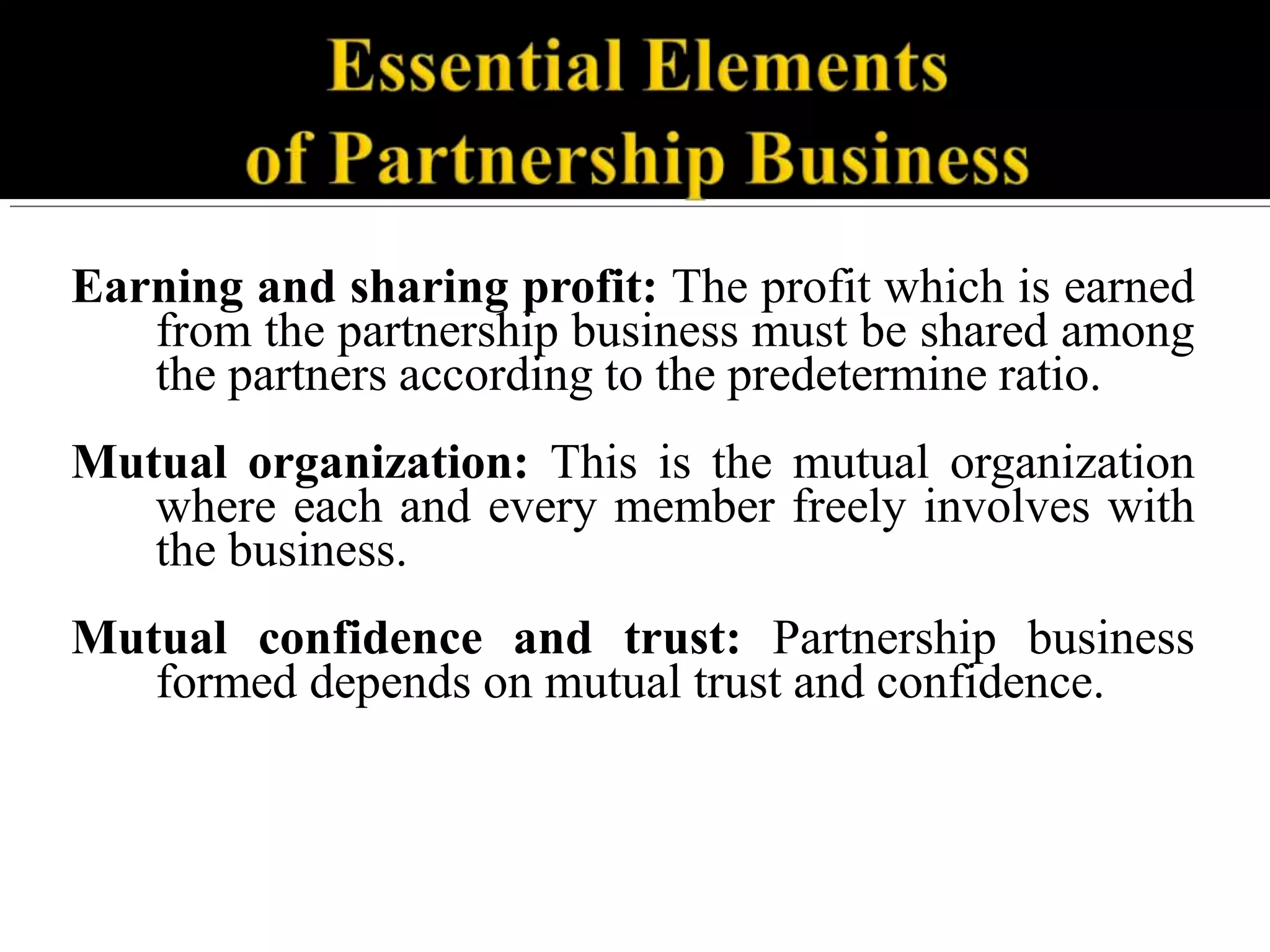 Earning and sharing profit: The profit which is earned
from the partnership business must be shared among
the partners according to the predetermine ratio.
Mutual organization: This is the mutual organization
where each and every member freely involves with
the business.
Mutual confidence and trust: Partnership business
formed depends on mutual trust and confidence.
 
