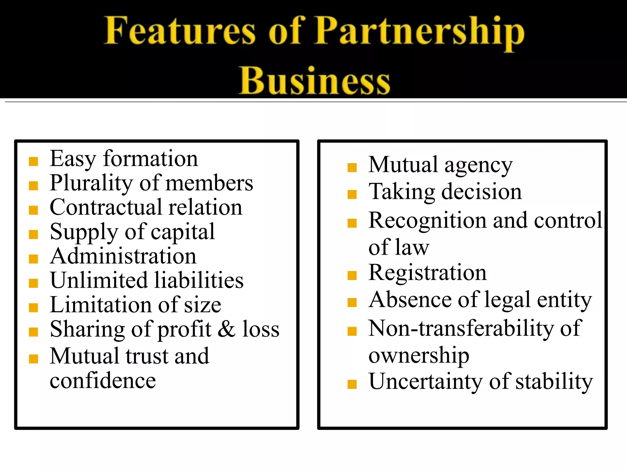 ■ Easy formation
■ Plurality of members
■ Contractual relation
■ Supply of capital
■ Administration
■ Unlimited liabilities
■ Limitation of size
■ Sharing of profit & loss
■ Mutual trust and
confidence
■ Mutual agency
■ Taking decision
■ Recognition and control
of law
■ Registration
■ Absence of legal entity
■ Non-transferability of
ownership
■ Uncertainty of stability
 