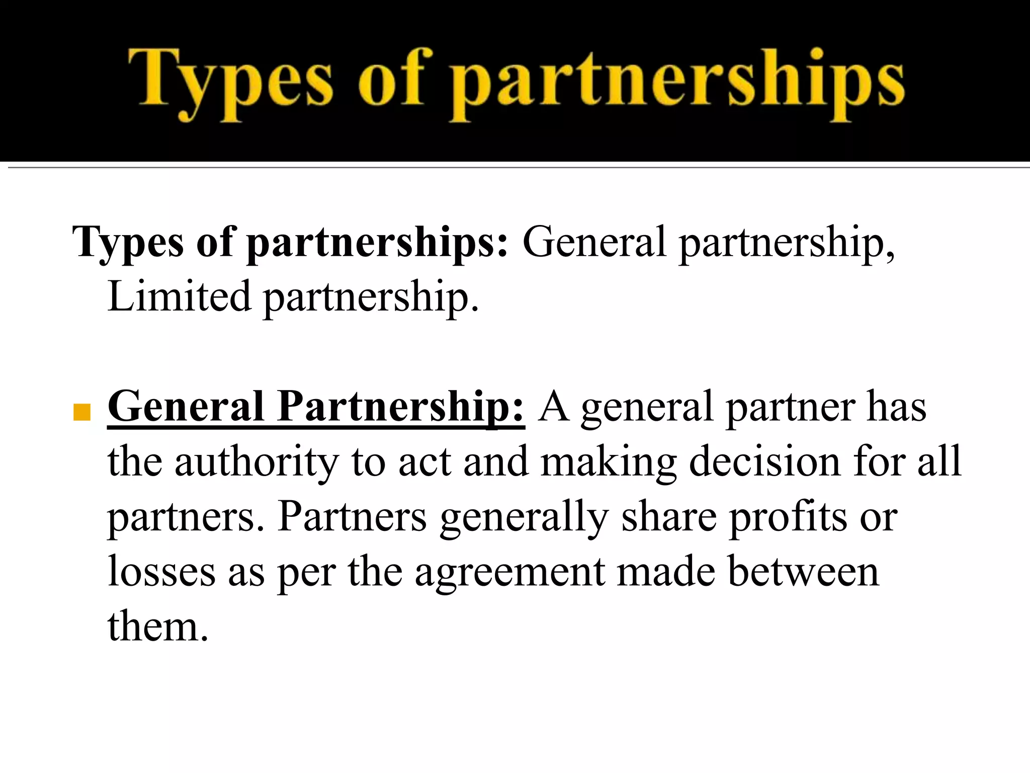 Types of partnerships: General partnership,
Limited partnership.
■ General Partnership: A general partner has
the authority to act and making decision for all
partners. Partners generally share profits or
losses as per the agreement made between
them.
 
