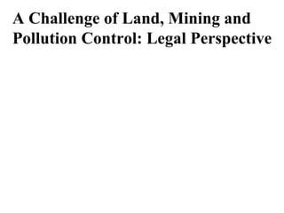 A Challenge of Land, Mining and
Pollution Control: Legal Perspective
 