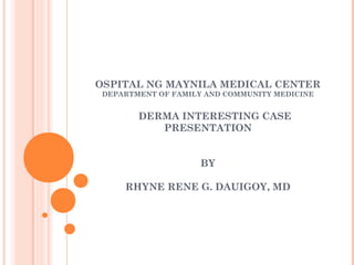 OSPITAL NG MAYNILA MEDICAL CENTER
DEPARTMENT OF FAMILY AND COMMUNITY MEDICINE
DERMA INTERESTING CASE
PRESENTATION
BY
RHYNE RENE G. DAUIGOY, MD
 