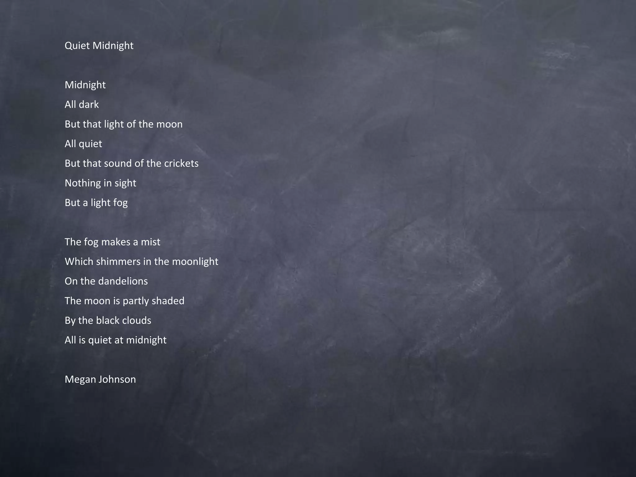 Quiet MidnightMidnightAll darkBut that light of the moonAll quietBut that sound of the cricketsNothing in sightBut a light fog The fog makes a mist Which shimmers in the moonlightOn the dandelionsThe moon is partly shadedBy the black cloudsAll is quiet at midnight Megan Johnson
