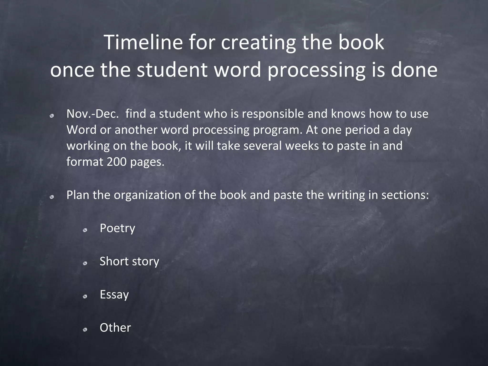 Timeline for creating the bookonce the student word processing is doneNov.-Dec. find a student who is responsible and knows how to use Word or another word processing program. At one period a day working on the book, it will take several weeks to paste in and format 200 pages.Plan the organization of the book and paste the writing in sections:PoetryShort storyEssayOther