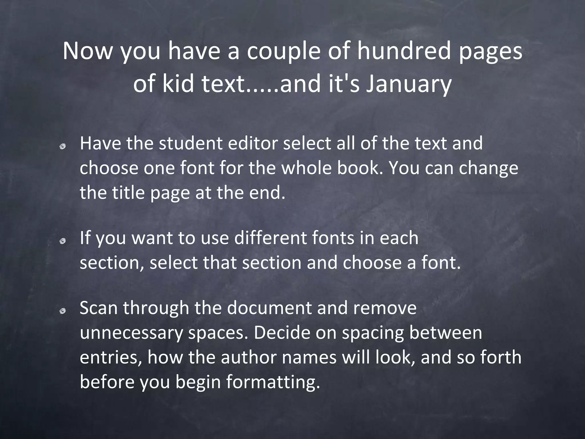 Now you have a couple of hundred pages of kid text.....and it's JanuaryHave the student editor select all of the text and choose one font for the whole book. You can change the title page at the end.If you want to use different fonts in each section, select that section and choose a font.Scan through the document and remove unnecessary spaces. Decide on spacing between entries, how the author names will look, and so forth before you begin formatting.