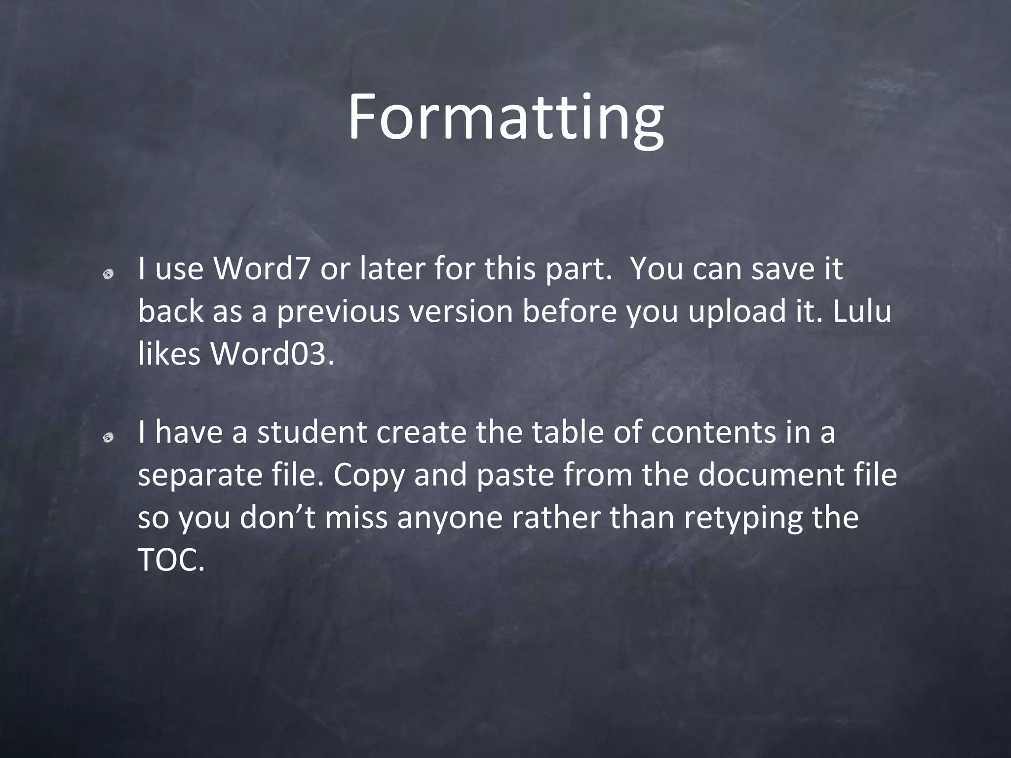 FormattingI use Word7 or later for this part.  You can save it back as a previous version before you upload it. Lulu likes Word03. I have a student create the table of contents in a separate file. Copy and paste from the document file so you don’t miss anyone rather than retyping the TOC. 