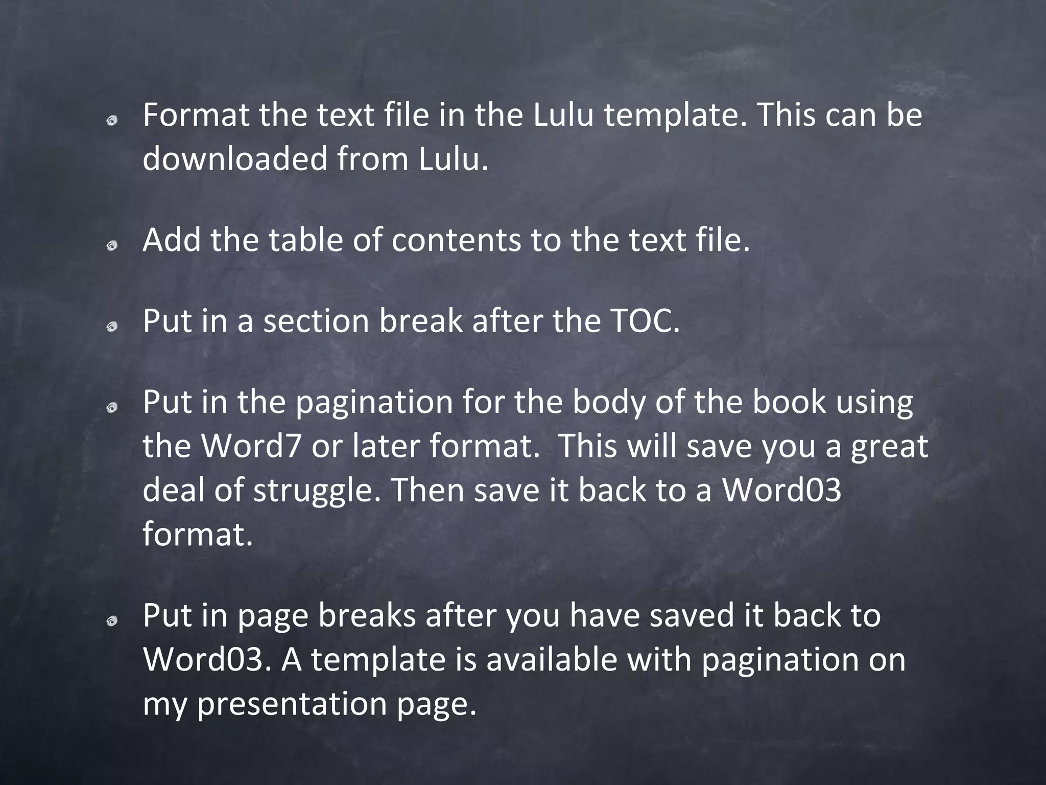 Format the text file in the Lulu template. This can be downloaded from Lulu. Add the table of contents to the text file.Put in a section break after the TOC.Put in the pagination for the body of the book using the Word7 or later format.  This will save you a great deal of struggle. Then save it back to a Word03 format.Put in page breaks after you have saved it back to Word03. A template is available with pagination on my presentation page.