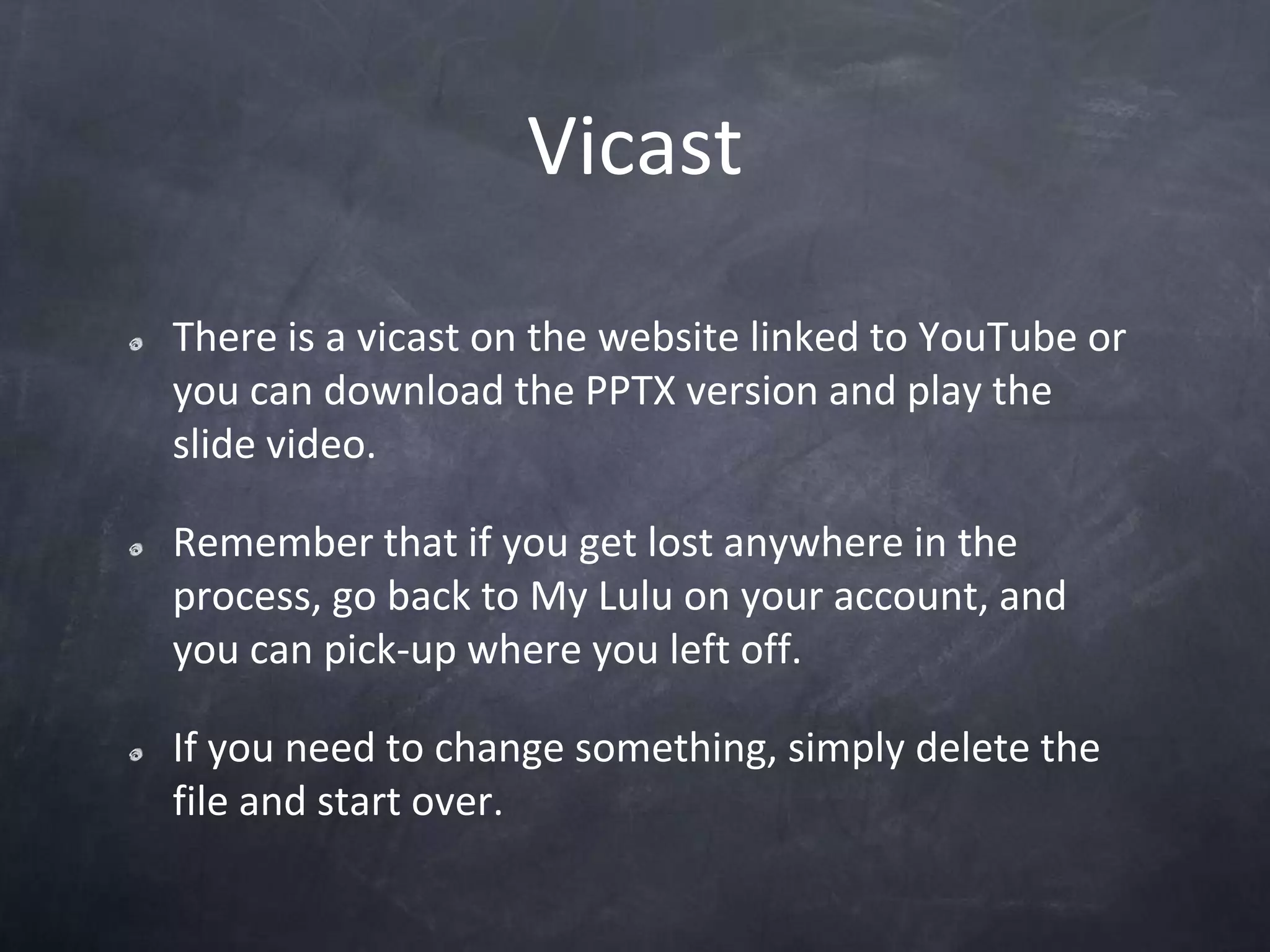 VicastThere is a vicast on the website linked to YouTube or you can download the PPTX version and play the slide video.Remember that if you get lost anywhere in the process, go back to My Lulu on your account, and you can pick-up where you left off.If you need to change something, simply delete the file and start over.