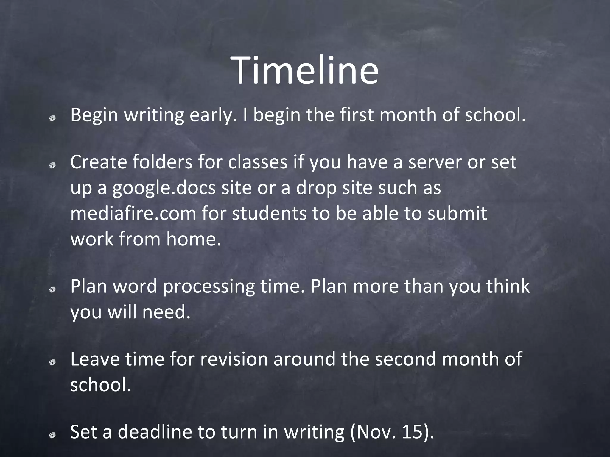 TimelineBegin writing early. I begin the first month of school.Create folders for classes if you have a server or set up a google.docs site or a drop site such as mediafire.com for students to be able to submit work from home.Plan word processing time. Plan more than you think you will need.Leave time for revision around the second month of school.Set a deadline to turn in writing (Nov. 15).