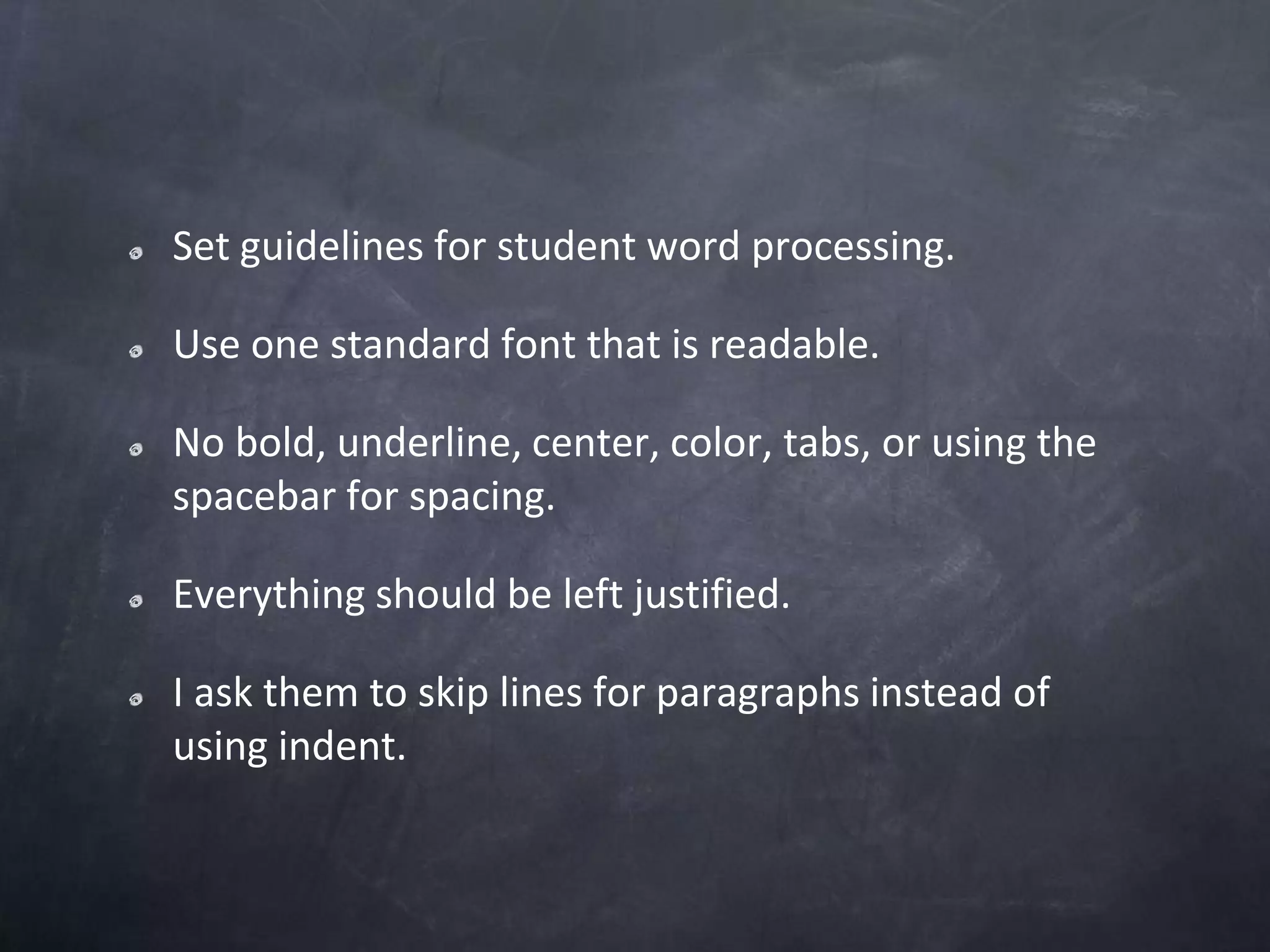 Set guidelines for student word processing.Use one standard font that is readable.No bold, underline, center, color, tabs, or using the spacebar for spacing.Everything should be left justified.I ask them to skip lines for paragraphs instead of using indent.