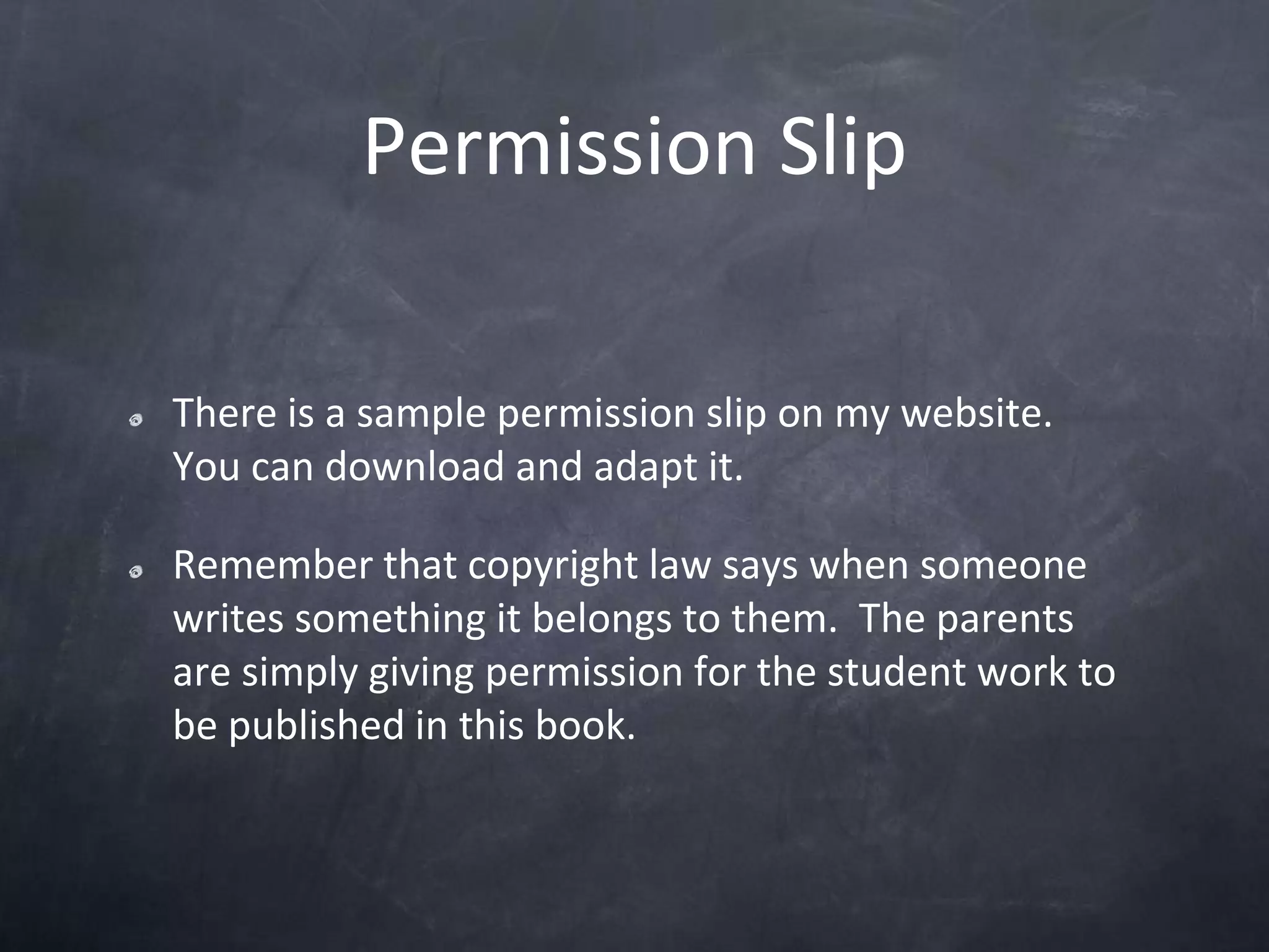 Permission SlipThere is a sample permission slip on my website.  You can download and adapt it.  Remember that copyright law says when someone writes something it belongs to them.  The parents are simply giving permission for the student work to be published in this book.