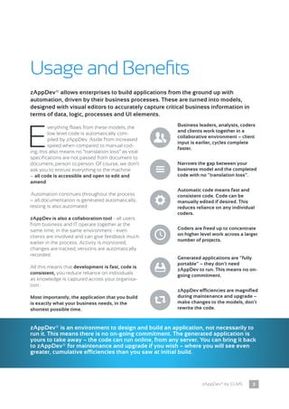 3zAppDev® by CLMS
Usage and Benefits
E
verything flows from these models, the
low level code is automatically com-
piled by zAppDev. Aside from increased
speed when compared to manual cod-
ing, this also means no “translation loss” as vital
specifications are not passed from document to
document, person to person. Of course, we don’t
ask you to entrust everything to the machine
– all code is accessible and open to edit and
amend.
Automation continues throughout the process
– all documentation is generated automatically,
testing is also automated.
zAppDev is also a collaboration tool - all users
from business and IT operate together at the
same time, in the same environment - even
clients are involved and can give feedback much
earlier in the process. Activity is monitored,
changes are tracked, versions are automatically
recorded.
All this means that development is fast, code is
consistent, you reduce reliance on individuals
as knowledge is captured across your organisa-
tion.
Most importantly, the application that you build
is exactly what your business needs, in the
shortest possible time.
zAppDev® allows enterprises to build applications from the ground up with
automation, driven by their business processes. These are turned into models,
designed with visual editors to accurately capture critical business information in
terms of data, logic, processes and UI elements.
Business leaders, analysts, coders
and clients work together in a
collaborative environment – client
input is earlier, cycles complete
faster.
,
Generated applications are “fully
portable” – they don’t need
zAppDev to run. This means no on-
going commitment.
x
zAppDev efficiencies are magnified
during maintenance and upgrade –
make changes to the models, don’t
rewrite the code.
h
Narrows the gap between your
business model and the completed
code with no “translation loss”.i
Automatic code means fast and
consistent code. Code can be
manually edited if desired. This
reduces reliance on any individual
coders.
@
Coders are freed up to concentrate
on higher level work across a larger
number of projects.N
zAppDev® is an environment to design and build an application, not necessarily to
run it. This means there is no on-going commitment. The generated application is
yours to take away – the code can run online, from any server. You can bring it back
to zAppDev® for maintenance and upgrade if you wish – where you will see even
greater, cumulative efficiencies than you saw at initial build.
 