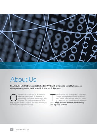 8 zAppDev® by CLMS
About Us
O
riginally the brainchild of academics,
we have spent years of research in
developing innovative technology and
software solutions and services that
help organisations turn their business models to
modern software components.
T
his history is key – zAppDev’s origins in
change management, means that busi-
ness needs have always been our priori-
ty. Of course our own business develops
also - zAppDev itself is continually evolving
and regularly updated.
CLMS (UK) LIMITED was established in 1998 with a vision to simplify business
change management, with specific focus on IT Systems.
 