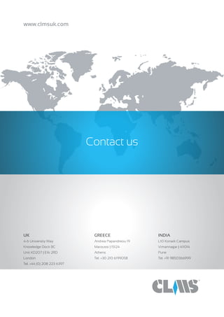 Contact us
www.clmsuk.com
UK	 			
KD207 Knowledge Dock
4-6 University Way | E162RD
London
Tel. +44 (0) 208 223 6397
GREECE
Andrea Papandreou 19
Maroussi | 15124
Athens
Tel. +30 210 6199058
 