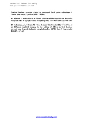 Professor Yasser Metwally
www.yassermetwally.com

Cortical laminar necrosis related to prolonged focal status epilepticus. J
Neurol Neurosurg Psychiatr 2006;77:104-6.
12. Yoneda Y, Yamamoto S. Cerebral cortical laminar necrosis on diffusionweighted MRI in hypoglycaemic encephalopathy. Diab Med 2005;22:1098-100.
13. McKinney AM, Teksam M, Felice R, Casey SO, Cranford R, Truwit CL, et
al. Diffusion-weighted imaging in the setting of diffuse cortical laminar
necrosis and hypoxic-ischemic encephalopathy. AJNR Am J Neuroradiol
2004;25:1659-65.

www.yassermetwally.com

 