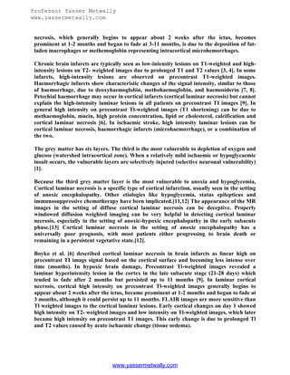 Professor Yasser Metwally
www.yassermetwally.com

necrosis, which generally begins to appear about 2 weeks after the ictus, becomes
prominent at 1-2 months and began to fade at 3-11 months, is due to the deposition of fatladen macrophages or methemoglobin representing intracortical microhemorrhages.
Chronic brain infarcts are typically seen as low-intensity lesions on T1-weighted and highintensity lesions on T2- weighted images due to prolonged T1 and T2 values [3, 4]. In some
infarcts, high-intensity lesions are observed on precontrast T1-weighted images.
Haemorrhagic infarcts show characteristic changes of the signal intensity, similar to those
of haemorrhage, due to deoxyhaemoglobin, methohaemoglobin, and haemosiderin [7, 8].
Petechial haemorrhage may occur in cortical infarcts (cortical laminar necrosis) but cannot
explain the high-intensity laminar lesions in all patients on precontrast TI images [9]. In
general high intensity on precontrast Tl-weighted images (T1 shortening) can be due to
methaemoglobin, mucin, high protein concentration, lipid or cholesterol, calcification and
cortical laminar necrosis [6]. In ischaemic stroke, high intensity laminar lesions can be
cortical laminar necrosis, haemorrhagic infarcts (microhaemorrhage), or a combination of
the two.
The grey matter has six layers. The third is the most vulnerable to depletion of oxygen and
glucose (watershed intracortical zone). When a relatively mild ischaemic or hypoglycaemic
insult occurs, the vulnerable layers are selectively injured (selective neuronal vulnerability)
[1].
Because the third grey matter layer is the most vulnerable to anoxia and hypoglycemia,
Cortical laminar necrosis is a specific type of cortical infarction, usually seen in the setting
of anoxic encephalopathy. Other etiologies like hypoglycemia, status epilepticus and
immunosuppressive chemotherapy have been implicated.[11,12] The appearance of the MR
images in the setting of diffuse cortical laminar necrosis can be deceptive. Properly
windowed diffusion weighted imaging can be very helpful in detecting cortical laminar
necrosis, especially in the setting of anoxic-hypoxic encephalopathy in the early subacute
phase.[13] Cortical laminar necrosis in the setting of anoxic encephalopathy has a
universally poor prognosis, with most patients either progressing to brain death or
remaining in a persistent vegetative state.[12].
Boyko et al. [6] described cortical laminar necrosis in brain infarcts as linear high on
precontrast TI imags signal based on the cortical surface and becoming less intense over
time (months). In hypoxic brain damage, Precontrast Tl-weighted images revealed a
laminar hyperintensity lesion in the cortex in the late subacute stage (21-28 days) which
tended to fade after 2 months but persisted up to 11 months [9]. In laminar cortical
necrosis, cortical high intensity on precontrast Tl-weighted images generally begins to
appear about 2 weeks after the ictus, became prominent at 1-2 months and began to fade at
3 months, although it could persist up to 11 months. FLAIR images are more sensitive than
Tl weighted images to the cortical laminar lesions. Early cortical changes on day 1 showed
high intensity on T2- weighted images and low intensity on Tl-weighted images, which later
became high intensity on precontrast T1 images. This early change is due to prolonged Tl
and T2 values caused by acute ischaemic change (tissue oedema).

www.yassermetwally.com

 