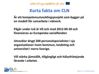 Korta fakta om CLN Är ett kompetensutvecklingsprojekt som bygger på en modell för samarbete i nätverk.  Pågår under två år till och med 2012-09-30 och finansieras av Europeiska socialfonden Utvecklar drygt 200 personalspecialister i sju organisationer inom kommun, landsting och universitet i norra Sverige. Vill stärka jämställt, tillgängligt och hälsofrämjande lärande i arbetet. 2010-12-10 – Christian Behrens 