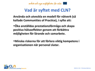 Vad är syftet med CLN? Använda och utveckla en modell för nätverk (så kallade Communities of Practice), i syfte att: Öka anställdas prestationsförmåga och skapa positiva hälsoeffekter genom att förbättra möjligheten för lärande och samarbete. Minska riskerna för att förlora viktig kompetens i organisationen när personal slutar. 2010-12-10 – Christian Behrens 