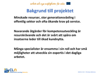 Bakgrund till projektet Minskade resurser, stor generationsväxling i offentlig sektor och ofta ökande krav på service.  Nuvarande åtgärder för kompetensutveckling är resurskrävande och det är svårt att spåra om insatserna leder till ökad kundnytta. Många specialister är ensamma i sin roll och har små möjligheter att utveckla sin expertis i det dagliga arbetet. 2010-12-10 – Christian Behrens 